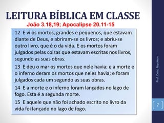 LEITURA BÍBLICA EM CLASSE
Prof.CelsoNapoleon
7
12 E vi os mortos, grandes e pequenos, que estavam
diante de Deus, e abriram-se os livros; e abriu-se
outro livro, que é o da vida. E os mortos foram
julgados pelas coisas que estavam escritas nos livros,
segundo as suas obras.
13 E deu o mar os mortos que nele havia; e a morte e
o inferno deram os mortos que neles havia; e foram
julgados cada um segundo as suas obras.
14 E a morte e o inferno foram lançados no lago de
fogo. Esta é a segunda morte.
15 E aquele que não foi achado escrito no livro da
vida foi lançado no lago de fogo.
João 3.18,19; Apocalipse 20.11-15
 