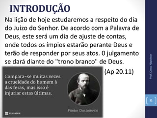INTRODUÇÃO
Na lição de hoje estudaremos a respeito do dia
do Juízo do Senhor. De acordo com a Palavra de
Deus, este será um dia de ajuste de contas,
onde todos os ímpios estarão perante Deus e
terão de responder por seus atos. 0 julgamento
se dará diante do "trono branco" de Deus.
(Ap 20.11)
Prof.CelsoNapoleon
9
 