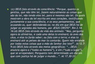  :(c) DEUS fala através da consciência: “Porque, quanto os
gentios, que não têm lei, fazem naturalmente as coisas que
são da lei, não tendo eles lei, para si mesmos são lei. Os quais
mostram a obra da lei escrita em seus corações, testificando
juntamente a sua consciência, e os seus pensamentos, que
acusando-os, quer defendendo-os; no dia em que DEUS há de
julgar os segredos dos homens, por JESUS CRISTO”. Rm 2.14-
16:(d) DEUS fala através da vida dos animais: “Mas, pergunta
agora às alimárias, e cada uma delas to ensinará; às aves dos
céus, e elas to farão saber; ou fala com a terra; e elas to
ensinará até os peixes do mar to contarão. Quem não entende
por todas estas coisas que a mão do Senhor fez isto?”. Jó 12.7-
9:(e) DEUS fala através dos meios geográficos: “...DEUS
anuncia agora a (“todos os homens”), e em (“tudo o lugar”),
que se arrependam; Porquanto tem determinado um dia em
que com justiça há de julgar o mundo...”. At 17.30-31:
 