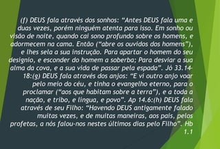 (f) DEUS fala através dos sonhos: “Antes DEUS fala uma e
duas vezes, porém ninguém atenta para isso. Em sonho ou
visão de noite, quando cai sono profundo sobre os homens, e
adormecem na cama. Então (“abre os ouvidos dos homens”),
e lhes sela a sua instrução. Para apartar o homem do seu
desígnio, e esconder do homem a soberba; Para desviar a sua
alma da cova, e a sua vida de passar pela espada”. Jó 33.14-
18:(g) DEUS fala através dos anjos: “E vi outro anjo voar
pelo meio do céu, e tinha o evangelho eterno, para o
proclamar (“aos que habitam sobre a terra”), e a toda a
nação, e tribo, e língua, e povo”. Ap 14.6:(h) DEUS fala
através de seu Filho: “Havendo DEUS antigamente falado
muitas vezes, e de muitas maneiras, aos pais, pelos
profetas, a nós falou-nos nestes últimos dias pelo Filho”. Hb
1.1
 