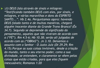  :(i) DEUS fala através de sinais e milagres:
“Testificando também DEUS com eles, por sinais, e
milagres, e várias maravilhas e dons do ESPÍRITO
SANTO...”. Hb 2.4a. Perguntamos agora: havendo
DEUS falado tanto e de muitas maneiras, chegará
alguém inocente diante do Grande Trono Branco? (Êx
34.7). Segundo se depreende do significado do
pensamento, aqueles que não viveram de acordo com
a (“FÉ”). Rm 4.5-6; Hb 10.38; serão ali julgados de
acordo com as (“OBRAS”). Jn 3.10. Deixemos o
assunto com o Senhor – O Justo Juiz (Dt 29.29; Rm
4.15).Porque as suas coisas invisíveis, desde a criação
do mundo, tanto o seu eterno poder, como a sua
divindade, se entendem, e claramente se vêem pelas
coisas que estão criadas, para que eles fiquem
inescusáveis; Romanos 1:20
 