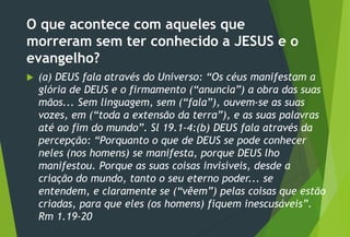 O que acontece com aqueles que
morreram sem ter conhecido a JESUS e o
evangelho?
 (a) DEUS fala através do Universo: “Os céus manifestam a
glória de DEUS e o firmamento (“anuncia”) a obra das suas
mãos... Sem linguagem, sem (“fala”), ouvem-se as suas
vozes, em (“toda a extensão da terra”), e as suas palavras
até ao fim do mundo”. Sl 19.1-4:(b) DEUS fala através da
percepção: “Porquanto o que de DEUS se pode conhecer
neles (nos homens) se manifesta, porque DEUS lho
manifestou. Porque as suas coisas invisíveis, desde a
criação do mundo, tanto o seu eterno poder... se
entendem, e claramente se (“vêem”) pelas coisas que estão
criadas, para que eles (os homens) fiquem inescusáveis”.
Rm 1.19-20
 