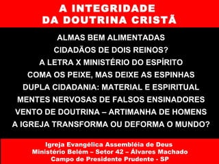 A INTEGRIDADE  DA DOUTRINA CRISTÃ ALMAS BEM ALIMENTADAS CIDADÃOS DE DOIS REINOS? A LETRA X MINISTÉRIO DO ESPÍRITO COMA OS PEIXE, MAS DEIXE AS ESPINHAS DUPLA CIDADANIA: MATERIAL E ESPIRITUAL MENTES NERVOSAS DE FALSOS ENSINADORES VENTO DE DOUTRINA – ARTIMANHA DE HOMENS A IGREJA TRANSFORMA OU DEFORMA O MUNDO? Igreja Evangélica Assembléia de Deus  Ministério Belém – Setor 42 – Álvares Machado Campo de Presidente Prudente - SP 