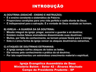 INTRODUÇÃO A) DOUTRINA (DIDACHÊ - ENSINO E INSTRUÇÃO): É o ensino constante e sistemático da Palavra; Proporciona condições para uma vida perfeita e sadia diante de Deus; É indispensável para a salvação. É a vontade de Deus revelada ao homem. B) IGREJA – A GUARDIÃ DA SÃ DOUTRINA: Missão integral da igreja: pregar, socorrer e guardar a sã doutrina; Existem muitos falsos ensinadores disseminando suas doutrinas; Muitos, por falta do conhecimento, se tornam presas fáceis para o inimigo; Esta é a única forma da igreja vencer os ataques doutrinários estranhos. C) ATAQUES DE DOUTRINAS ESTRANHAS: A igreja sempre sofreu ataques de todos os lados;  Ela venceu pelo conhecimento e prática da sã doutrina; Por isto experimentou um estrondoso crescimento material e espiritual. Igreja Evangélica Assembléia de Deus  Ministério Belém – Setor 42 – Álvares Machado Campo de Presidente Prudente - SP 