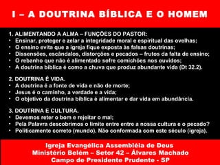 I – A DOUTRINA BÍBLICA E O HOMEM 1. ALIMENTANDO A ALMA – FUNÇÕES DO PASTOR:  Ensinar, proteger e zelar a integridade moral e espiritual das ovelhas; O ensino evita que a igreja fique exposta às falsas doutrinas; Dissensões, escândalos, distorções e pecados – frutos da falta de ensino; O rebanho que não é alimentado sofre comichões nos ouvidos;  A doutrina bíblica é como a chuva que produz abundante vida (Dt 32.2). 2. DOUTRINA É VIDA.  A doutrina é a fonte de vida e não de morte; Jesus é o caminho, a verdade e a vida; O objetivo da doutrina bíblica é alimentar e dar vida em abundância. 3. DOUTRINA E CULTURA.  Devemos reter o bom e rejeitar o mal; Pela Palavra descobrimos o limite entre entre a nossa cultura e o pecado? Politicamente correto (mundo). Não conformada com este século (igreja). Igreja Evangélica Assembléia de Deus  Ministério Belém – Setor 42 – Álvares Machado Campo de Presidente Prudente - SP 