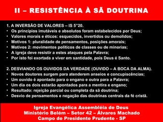 II – RESISTÊNCIA À SÃ DOUTRINA 1. A INVERSÃO DE VALORES – IS 5”20.  Os princípios imutáveis e absolutos foram estabelecidos por Deus; Valores morais e éticos: esquecidos, invertidos ou demolidos; Motivos 1: pluralidade de pensamentos, posições amorais; Motivos 2: movimentos políticos de classes ou de minorias; A igreja deve resistir a estes ataques pela Palavra; Por isto foi exortada a viver em santidade, pois Deus é Santo. 2. DESVIANDO OS OUVIDOS DA VERDADE (OUVIDO – A BOCA DA ALMA).  Novos doutores surgem para atenderem anseios e concupiscências; Um ouvido é apontado para o engano e outra para a Palavra; Um dia os dois estarão apontados para a mentira e engano; Resultado: rejeição parcial ou completa da sã doutrina; Desvio de pensamentos e negação das doutrinas centrais da fé cristã. Igreja Evangélica Assembléia de Deus  Ministério Belém – Setor 42 – Álvares Machado Campo de Presidente Prudente - SP 