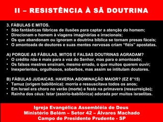 II – RESISTÊNCIA À SÃ DOUTRINA 3. FÁBULAS E MITOS.  São fantásticas fábricas de ilusões para captar a atenção do homem; Direcionam o homem à viagens imaginárias e irracionais; Os que abandonam ou ignoram a doutrina bíblica se tornam presas fáceis; O amontoada de doutores e suas mentes nervosas criam “fiéis” apostatas. A) PORQUE AS FÁBULAS, MITOS E FALSAS DOUTRINAS AGRADAM? O crédito não é mais para a voz do Senhor, mas para o amontoado;  Os falsos mestres ensinam, mesmo errado, o que muitos querem ouvir; Inexperientes, orgulhosos, soberbos, mas assim se intitulam doutores. B) FÁBULAS JUDAICAS. HAVERIA ABOMINAÇÃO MAIOR? (EZ 8”15)  Tamuz (origem babilônica): morria e ressuscitava todos os anos; Em Israel era choro no verão (morte) e festa na primavera (ressurreição); Rainha dos céus: Istar (assírio-babilônica) adorada por muitos israelitas. Igreja Evangélica Assembléia de Deus  Ministério Belém – Setor 42 – Álvares Machado Campo de Presidente Prudente - SP 
