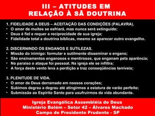 III – ATITUDES EM  RELAÇÃO À SÃ DOUTRINA 1. FIDELIDADE A DEUS – ACEITAÇÃO DAS CONDIÇÕES (PALAVRA).  O amor de muitos se esfriará, mas nunca será extinguído; Deus é fiel e requer a reciprocidade de sua igreja; Fidelidade total a doutrina bíblicas, mesmo se aparecer outro evangelho. 2. DISCERNINDO OS ENGANOS E SUTILEZAS.  Missão do inimigo: formular e sutilmente disseminar o engano; São ensinamentos enganosos e mentirosos, que enganam pela aparência; No paraíso o ataque foi pessoal. Na igreja ele se infiltra; A força deste vento leva a perdição e traz conseqüências terríveis; 3. PLENITUDE DE VIDA.  O amor de Deus derramado em nossos corações; Subimos degrau a degrau até atingirmos a estatura de varão perfeito; Submissão ao Espírito Santo para usufruirmos da vida abundante. Igreja Evangélica Assembléia de Deus  Ministério Belém – Setor 42 – Álvares Machado Campo de Presidente Prudente - SP 