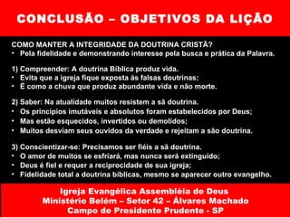 CONCLUSÃO – OBJETIVOS DA LIÇÃO COMO MANTER A INTEGRIDADE DA DOUTRINA CRISTÃ? Pela fidelidade e demonstrando interesse pela busca e prática da Palavra. 1) Compreender: A doutrina Bíblica produz vida. Evita que a igreja fique exposta às falsas doutrinas; É como a chuva que produz abundante vida e não morte. 2) Saber: Na atualidade muitos resistem a sã doutrina. Os princípios imutáveis e absolutos foram estabelecidos por Deus; Mas estão esquecidos, invertidos ou demolidos; Muitos desviam seus ouvidos da verdade e rejeitam a são doutrina. 3) Conscientizar-se: Precisamos ser fiéis a sã doutrina. O amor de muitos se esfriará, mas nunca será extinguído; Deus é fiel e requer a reciprocidade de sua igreja; Fidelidade total a doutrina bíblicas, mesmo se aparecer outro evangelho. Igreja Evangélica Assembléia de Deus  Ministério Belém – Setor 42 – Álvares Machado Campo de Presidente Prudente - SP 