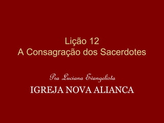 Lição 12
A Consagração dos Sacerdotes
Pra Luciana Evangelista
IGREJA NOVA ALIANCA
 