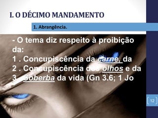 I. O DÉCIMO MANDAMENTO
12
1. Abrangência.
- O tema diz respeito à proibição
da:
1 . Concupiscência da carne, da
2 . Concupiscência dos olhos e da
3 . Soberba da vida (Gn 3.6; 1 Jo
 