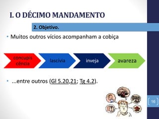 I. O DÉCIMO MANDAMENTO
16
2. Objetivo.
• Muitos outros vícios acompanham a cobiça
• ...entre outros (Gl 5.20,21; Tg 4.2).
concupis
cência
lascívia inveja avareza
 