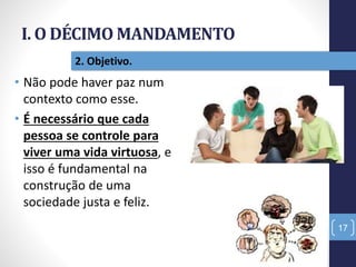 I. O DÉCIMO MANDAMENTO
17
2. Objetivo.
• Não pode haver paz num
contexto como esse.
• É necessário que cada
pessoa se controle para
viver uma vida virtuosa, e
isso é fundamental na
construção de uma
sociedade justa e feliz.
 