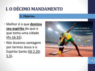 I. O DÉCIMO MANDAMENTO
18
2. Objetivo.
• Melhor é o que domina
seu espírito do que o
que toma uma cidade
(Pv 16.32).
• Nós levamos vantagem
por termos Jesus e o
Espírito Santo (Gl 2.20;
5.5).
 
