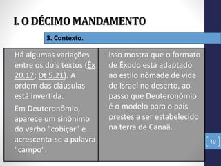 I. O DÉCIMO MANDAMENTO
19
3. Contexto.
• Há algumas variações
entre os dois textos (Êx
20.17; Dt 5.21). A
ordem das cláusulas
está invertida.
• Em Deuteronômio,
aparece um sinônimo
do verbo "cobiçar" e
acrescenta-se a palavra
"campo".
• Isso mostra que o formato
de Êxodo está adaptado
ao estilo nômade de vida
de Israel no deserto, ao
passo que Deuteronômio
é o modelo para o país
prestes a ser estabelecido
na terra de Canaã.
 