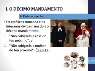 I. O DÉCIMO MANDAMENTO
20
4. Esclarecimento.
• Os católicos romanos e os
luteranos dividem em dois o
décimo mandamento:
1. "Não cobiçarás a casa do
teu próximo", e
2. "Não cobiçarás a mulher
do teu próximo" (Êx 20.17.
 