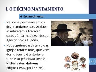I. O DÉCIMO MANDAMENTO
22
4. Esclarecimento.
• Na soma permanecem os
dez mandamentos. Ambos
mantiveram a tradição
catequética medieval desde
Agostinho de Hipona.
• Nós seguimos o sistema das
igrejas reformadas, que vem
dos judeus e é anterior a
tudo isso (cf. Flávio Josefo.
História dos Hebreus.
Edição CPAD, pp.165-66).
 
