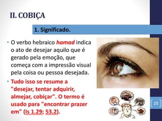 II. COBIÇA
• O verbo hebraico hamad indica
o ato de desejar aquilo que é
gerado pela emoção, que
começa com a impressão visual
pela coisa ou pessoa desejada.
• Tudo isso se resume a
"desejar, tentar adquirir,
almejar, cobiçar". O termo é
usado para "encontrar prazer
em" (Is 1.29; 53.2).
25
1. Significado.
 