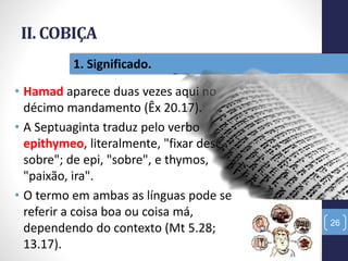 II. COBIÇA
• Hamad aparece duas vezes aqui no
décimo mandamento (Êx 20.17).
• A Septuaginta traduz pelo verbo
epithymeo, literalmente, "fixar desejo
sobre"; de epi, "sobre", e thymos,
"paixão, ira".
• O termo em ambas as línguas pode se
referir a coisa boa ou coisa má,
dependendo do contexto (Mt 5.28;
13.17).
26
1. Significado.
 