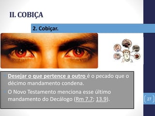 II. COBIÇA
27
2. Cobiçar.
• Desejar o que pertence a outro é o pecado que o
décimo mandamento condena.
• O Novo Testamento menciona esse último
mandamento do Decálogo (Rm 7.7; 13.9).
 