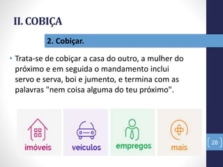 II. COBIÇA
• Trata-se de cobiçar a casa do outro, a mulher do
próximo e em seguida o mandamento inclui
servo e serva, boi e jumento, e termina com as
palavras "nem coisa alguma do teu próximo".
28
2. Cobiçar.
 