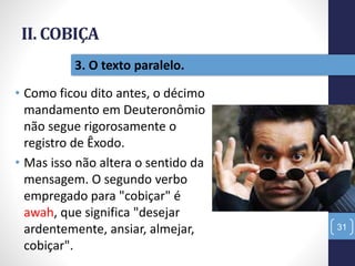 II. COBIÇA
• Como ficou dito antes, o décimo
mandamento em Deuteronômio
não segue rigorosamente o
registro de Êxodo.
• Mas isso não altera o sentido da
mensagem. O segundo verbo
empregado para "cobiçar" é
awah, que significa "desejar
ardentemente, ansiar, almejar,
cobiçar".
31
3. O texto paralelo.
 