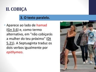 II. COBIÇA
• Aparece ao lado de hamad
(Gn 3.6) e, como termo
alternativo, em "não cobiçarás
a mulher do teu próximo" (Dt
5.21). A Septuaginta traduz os
dois verbos igualmente por
epithymeo.
32
3. O texto paralelo.
 