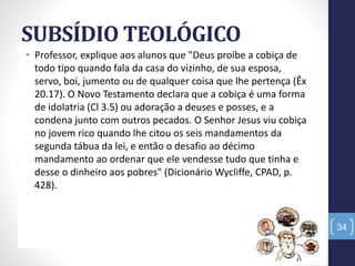 SUBSÍDIO TEOLÓGICO
• Professor, explique aos alunos que "Deus proíbe a cobiça de
todo tipo quando fala da casa do vizinho, de sua esposa,
servo, boi, jumento ou de qualquer coisa que lhe pertença (Êx
20.17). O Novo Testamento declara que a cobiça é uma forma
de idolatria (Cl 3.5) ou adoração a deuses e posses, e a
condena junto com outros pecados. O Senhor Jesus viu cobiça
no jovem rico quando lhe citou os seis mandamentos da
segunda tábua da lei, e então o desafio ao décimo
mandamento ao ordenar que ele vendesse tudo que tinha e
desse o dinheiro aos pobres" (Dicionário Wycliffe, CPAD, p.
428).
34
 