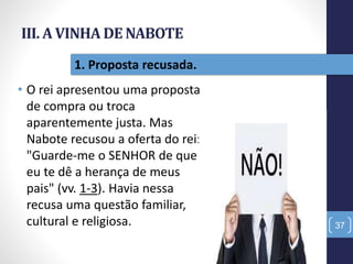 III. A VINHA DE NABOTE
• O rei apresentou uma proposta
de compra ou troca
aparentemente justa. Mas
Nabote recusou a oferta do rei:
"Guarde-me o SENHOR de que
eu te dê a herança de meus
pais" (vv. 1-3). Havia nessa
recusa uma questão familiar,
cultural e religiosa. 37
1. Proposta recusada.
 