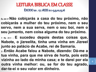 4
Êx 20:17 Não cobiçarás a casa do teu próximo, não
cobiçarás a mulher do teu próximo, nem o seu
servo, nem a sua serva, nem o seu boi, nem o
seu jumento, nem coisa alguma do teu próximo.
LEITURA BIBLICA EM CLASSE
ÊXODO20 . 17; 1REIS21.1-5,9,10,15,16
1 Rs 21.1 - E sucedeu depois destas coisas que,
Nabote, o jizreelita, tinha uma vinha em Jizreel
junto ao palácio de Acabe, rei de Samaria.
2 - Então Acabe falou a Nabote, dizendo: Dá-me a
tua vinha, para que me sirva de horta, pois está
vizinha ao lado da minha casa; e te darei por ela
outra vinha melhor: ou, se for do teu agrado,
dar-te-ei o seu valor em dinheiro.
 
