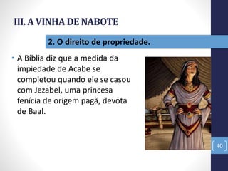 III. A VINHA DE NABOTE
• A Bíblia diz que a medida da
impiedade de Acabe se
completou quando ele se casou
com Jezabel, uma princesa
fenícia de origem pagã, devota
de Baal.
40
2. O direito de propriedade.
 
