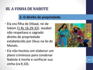 III. A VINHA DE NABOTE
• Ela era filha de Etbaal, rei de
Sidom (1 Rs 16.29-32). Jezabel
não respeitava o sagrado
direito de propriedade
estabelecido por Deus na lei de
Moisés.
• Ela não hesitou em elaborar um
plano criminoso para condenar
Nabote à morte e confiscar sua
vinha (vv.9,10).
41
2. O direito de propriedade.
 