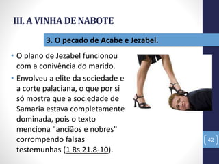 III. A VINHA DE NABOTE
• O plano de Jezabel funcionou
com a conivência do marido.
• Envolveu a elite da sociedade e
a corte palaciana, o que por si
só mostra que a sociedade de
Samaria estava completamente
dominada, pois o texto
menciona "anciãos e nobres"
corrompendo falsas
testemunhas (1 Rs 21.8-10).
42
3. O pecado de Acabe e Jezabel.
 