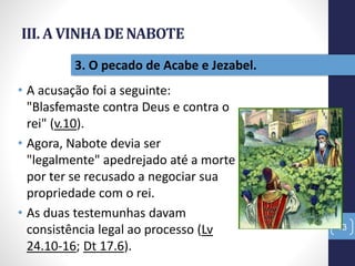 III. A VINHA DE NABOTE
• A acusação foi a seguinte:
"Blasfemaste contra Deus e contra o
rei" (v.10).
• Agora, Nabote devia ser
"legalmente" apedrejado até a morte
por ter se recusado a negociar sua
propriedade com o rei.
• As duas testemunhas davam
consistência legal ao processo (Lv
24.10-16; Dt 17.6).
43
3. O pecado de Acabe e Jezabel.
 