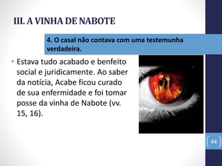 III. A VINHA DE NABOTE
• Estava tudo acabado e benfeito
social e juridicamente. Ao saber
da notícia, Acabe ficou curado
de sua enfermidade e foi tomar
posse da vinha de Nabote (vv.
15, 16).
44
4. O casal não contava com uma testemunha
verdadeira.
 