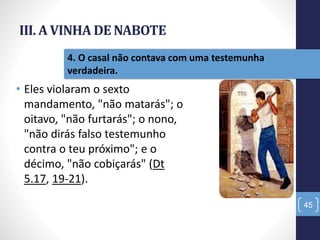 III. A VINHA DE NABOTE
• Eles violaram o sexto
mandamento, "não matarás"; o
oitavo, "não furtarás"; o nono,
"não dirás falso testemunho
contra o teu próximo"; e o
décimo, "não cobiçarás" (Dt
5.17, 19-21).
45
4. O casal não contava com uma testemunha
verdadeira.
 
