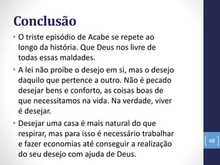 Conclusão
• O triste episódio de Acabe se repete ao
longo da história. Que Deus nos livre de
todas essas maldades.
• A lei não proíbe o desejo em si, mas o desejo
daquilo que pertence a outro. Não é pecado
desejar bens e conforto, as coisas boas de
que necessitamos na vida. Na verdade, viver
é desejar.
• Desejar uma casa é mais natural do que
respirar, mas para isso é necessário trabalhar
e fazer economias até conseguir a realização
do seu desejo com ajuda de Deus.
48
 