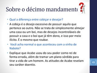 Sobre o décimo mandamento:
• Qual a diferença entre cobiçar e desejar?
• A cobiça é o desejo excessivo de possuir aquilo que
pertence ao outro. Não se trata de simplesmente almejar
uma casa ou um boi, mas de desejos incontroláveis de
possuir a casa e o boi que já têm dono, e isso por meio
ilícito. É o mesmo que roubar.
• Você acha normal o que aconteceu com a vinha de
Nabote?
• Explique que Acabe usou do seu poder como rei de
forma errada, além de tramar um plano sórdido para
tirar a vida de um homem. As atitudes de Acabe revelam
seu caráter doentio.
49
 