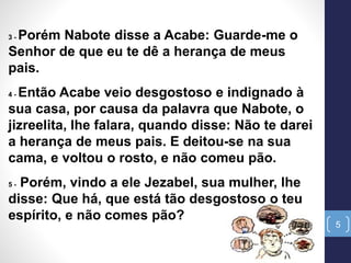 5
3 - Porém Nabote disse a Acabe: Guarde-me o
Senhor de que eu te dê a herança de meus
pais.
4 - Então Acabe veio desgostoso e indignado à
sua casa, por causa da palavra que Nabote, o
jizreelita, lhe falara, quando disse: Não te darei
a herança de meus pais. E deitou-se na sua
cama, e voltou o rosto, e não comeu pão.
5 - Porém, vindo a ele Jezabel, sua mulher, lhe
disse: Que há, que está tão desgostoso o teu
espírito, e não comes pão?
 