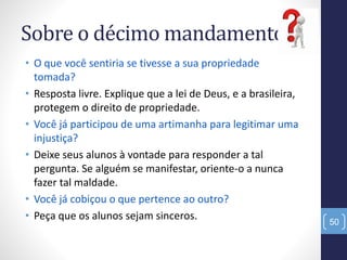 Sobre o décimo mandamento:
• O que você sentiria se tivesse a sua propriedade
tomada?
• Resposta livre. Explique que a lei de Deus, e a brasileira,
protegem o direito de propriedade.
• Você já participou de uma artimanha para legitimar uma
injustiça?
• Deixe seus alunos à vontade para responder a tal
pergunta. Se alguém se manifestar, oriente-o a nunca
fazer tal maldade.
• Você já cobiçou o que pertence ao outro?
• Peça que os alunos sejam sinceros. 50
 