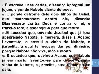 6
9 - E escreveu nas cartas, dizendo: Apregoai um
jejum, e ponde Nabote diante do povo.
10 - E ponde defronte dele dois filhos de Belial,
que testemunhem contra ele, dizendo:
Blasfemaste contra Deus e contra o rei; e
trazei-o fora, e apedrejai-o para que morra.
15 - E sucedeu que, ouvindo Jezabel que já fora
apedrejado Nabote, e morrera, disse a Acabe:
Levanta-te, e possui a vinha de Nabote, o
jizreelita, a qual te recusou dar por dinheiro;
porque Nabote não vive, mas é morto.
16 - E sucedeu que, ouvindo Acabe, que Nabote
já era morto, levantou-se para descer para a
vinha de Nabote, o jizreelita, para tomar posse
dela.
 