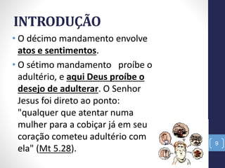 INTRODUÇÃO
• O décimo mandamento envolve
atos e sentimentos.
• O sétimo mandamento proíbe o
adultério, e aqui Deus proíbe o
desejo de adulterar. O Senhor
Jesus foi direto ao ponto:
"qualquer que atentar numa
mulher para a cobiçar já em seu
coração cometeu adultério com
ela" (Mt 5.28).
9
 