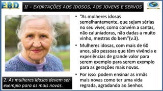 • “As mulheres idosas
semelhantemente, que sejam sérias
no seu viver, como convém a santas,
não caluniadoras, não dadas a muito
vinho, mestras do bem”(v.3).
• Mulheres idosas, com mais de 60
anos, são pessoas que têm vivência e
experiências de grande valor para
serem exemplo para serem exemplo
para as gerações mais novas.
• Por isso podem ensinar as irmãs
mais novas como ter uma vida
regrada, agradando ao Senhor.
II – EXORTAÇÕES AOS IDOSOS, AOS JOVENS E SERVOS
2. As mulheres idosas devem ser
exemplo para as mais novas.
 