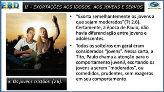 • “Exorta semelhantemente os jovens a
que sejam moderados”(Tt 2.6).
Certamente, à época de Paulo, não
havia diferenciação entre jovens e
adolescentes.
• Todos os solteiros em geral eram
considerados “jovens”. Nessa carta, a
Tito, Paulo chama a atenção para o
comportamento juvenil, exortando os
jovens a serem “moderados”, ou
comedidos, prudentes, sem exageros
em seu comportamento.
II – EXORTAÇÕES AOS IDOSOS, AOS JOVENS E SERVOS
3. Os jovens cristãos. (v.6).
 
