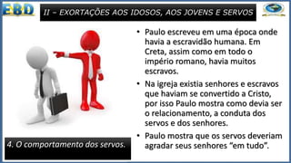 • Paulo escreveu em uma época onde
havia a escravidão humana. Em
Creta, assim como em todo o
império romano, havia muitos
escravos.
• Na igreja existia senhores e escravos
que haviam se convertido a Cristo,
por isso Paulo mostra como devia ser
o relacionamento, a conduta dos
servos e dos senhores.
• Paulo mostra que os servos deveriam
agradar seus senhores “em tudo”.
II – EXORTAÇÕES AOS IDOSOS, AOS JOVENS E SERVOS
4. O comportamento dos servos.
 