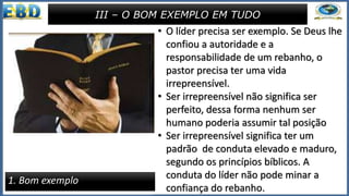 • Concluindo essa seção da carta a Tito,
Paulo dá um conselho pastoral bem
pessoal, dirigido ao obreiro.
• “Em tudo, te dá por exemplo, de boas
obras, na doutrina, mostra
incorrupção, gravidade, sinceridade,
linguagem sã e irrepreensível, para
que o adversário se envergonhe, não
tendo nenhum mal que dizer de nós”
(Tt 2.7,8).
• O apóstolo discrimina sete atitudes
que servem de exemplo para os
obreiros em todos os tempos.
III – O BOM EXEMPLO EM TUDO
1. Bom exemplo
• O líder precisa ser exemplo. Se Deus lhe
confiou a autoridade e a
responsabilidade de um rebanho, o
pastor precisa ter uma vida
irrepreensível.
• Ser irrepreensível não significa ser
perfeito, dessa forma nenhum ser
humano poderia assumir tal posição
• Ser irrepreensível significa ter um
padrão de conduta elevado e maduro,
segundo os princípios bíblicos. A
conduta do líder não pode minar a
confiança do rebanho.
 