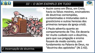 • Assim como em Éfeso, em Creta,
havia os falsos mestres, ensinadores
de doutrinas corrompidas,
contaminadas e misturadas com o
gnosticismo e outras heresias dos
primeiros tempos da igreja cristã.
• E Paulo advertiu quanto ao
comportamento de Tito. Ele deveria
ter muito cuidado com a doutrina,
para que sua pregação e ensino
fossem de modo correto, com
fundamento na Palavra de Deus, na
“doutrina dos apóstolos” (At 2.42).
III – O BOM EXEMPLO EM TUDO
2. Incorrupção da doutrina.
 