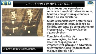 • São atitudes que equivalem a
seriedade. Um obreiro deve ser sério,
honesto, com postura que honre a
Deus e ao seu ministério.
• Muitos escândalos têm perturbado a
Igreja do Senhor Jesus, ao longo da
história, por causa de comportamento
irresponsável, frívolo e vulgar de
alguns obreiros.
• Completando a lista de
recomendações, Paulo diz que Tito
deve ter “linguagem sã e
irrepreensível, para que o adversário
se envergonhe, não tendo nenhum
mal que dizer de nós”.
III – O BOM EXEMPLO EM TUDO
3. Gravidade e sinceridade.
 
