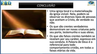 • Uma igreja local é a materialização
da igreja visível. Nela, podem-se
observar os diversos tipos de pessoas
que aceitam a Cristo, de verdade ou
não.
• Os que são crentes verdadeiros
demonstram ser novas criaturas pelo
seu porte, testemunho e suas obras.
• Os que são falsos crentes também se
revelam por seu caráter, expresso em
sua conduta. A Palavra de Deus é o
referencial para todo
comportamento cristão, em todas a
faixas etárias da vida.
CONCLUSÃO
 