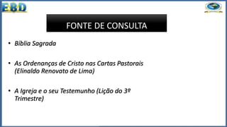 FONTE DE CONSULTA
• Bíblia Sagrada
• As Ordenanças de Cristo nas Cartas Pastorais
(Elinaldo Renovato de Lima)
• A Igreja e o seu Testemunho (Lição do 3º
Trimestre)
 